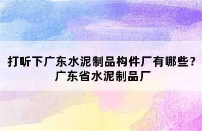 打听下广东水泥制品构件厂有哪些？ 广东省水泥制品厂